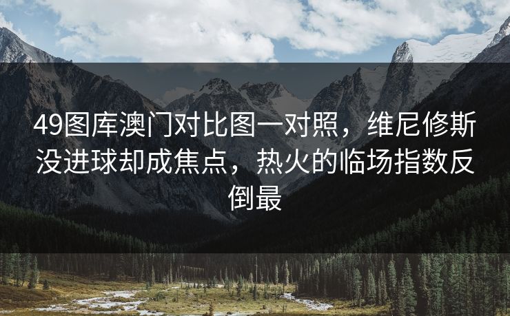 49图库澳门对比图一对照，维尼修斯没进球却成焦点，热火的临场指数反倒最