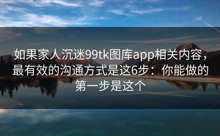 如果家人沉迷99tk图库app相关内容,最有效的沟通方式是这6步:你能做的第一步是这个 如果家人沉迷99tk图库app相关内容,最有效的沟通方式是这6步:你能做的第一步是这个
