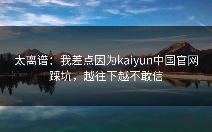 太离谱：我差点因为kaiyun中国官网踩坑，越往下越不敢信