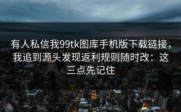 有人私信我99tk图库手机版下载链接，我追到源头发现返利规则随时改：这三点先记住