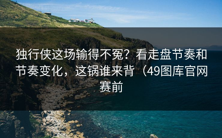独行侠这场输得不冤?看走盘节奏和节奏变化,这锅谁来背(49图库官网赛前 独行侠这场输得不冤?看走盘节奏和节奏变化,这锅谁来背(49图库官网赛前