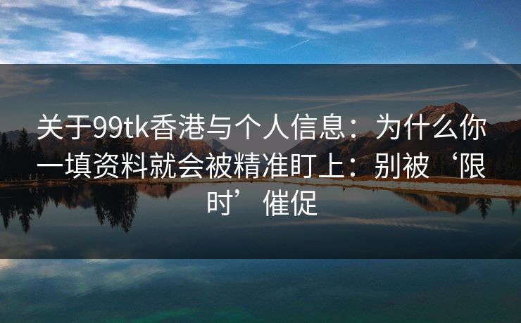 关于99tk香港与个人信息:为什么你一填资料就会被精准盯上:别被‘限时’催促 关于99tk香港与个人信息:为什么你一填资料就会被精准盯上:别被‘限时’催促