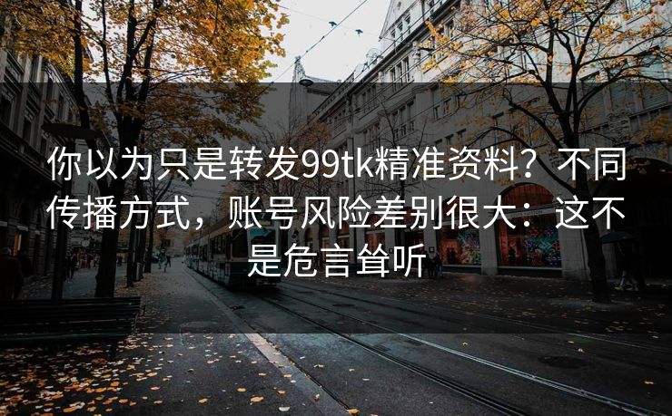 你以为只是转发99tk精准资料？不同传播方式，账号风险差别很大：这不是危言耸听
