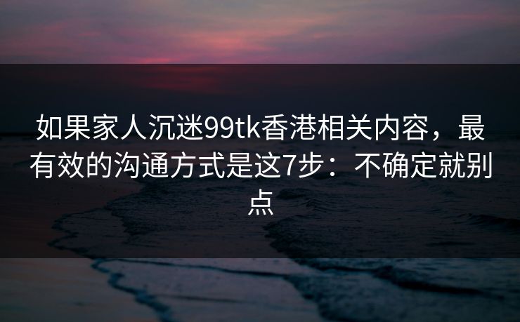如果家人沉迷99tk香港相关内容,最有效的沟通方式是这7步:不确定就别点 如果家人沉迷99tk香港相关内容,最有效的沟通方式是这7步:不确定就别点