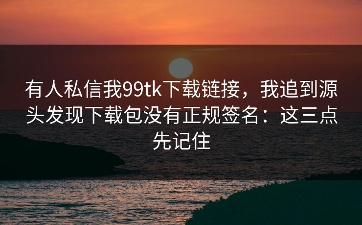 有人私信我99tk下载链接，我追到源头发现下载包没有正规签名：这三点先记住