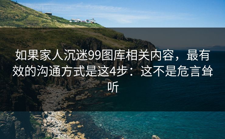 如果家人沉迷99图库相关内容,最有效的沟通方式是这4步:这不是危言耸听 如果家人沉迷99图库相关内容,最有效的沟通方式是这4步:这不是危言耸听