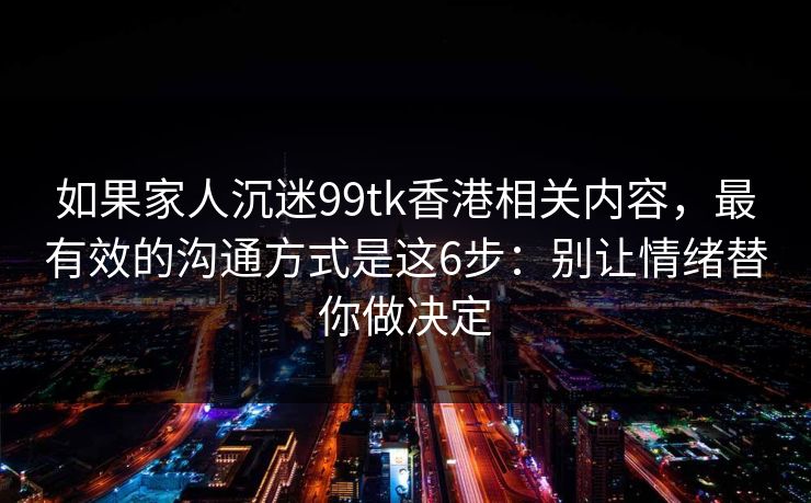 如果家人沉迷99tk香港相关内容,最有效的沟通方式是这6步:别让情绪替你做决定 如果家人沉迷99tk香港相关内容,最有效的沟通方式是这6步:别让情绪替你做决定