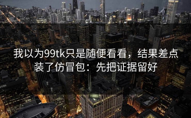 我以为99tk只是随便看看,结果差点装了仿冒包:先把证据留好 我以为99tk只是随便看看,结果差点装了仿冒包:先把证据留好