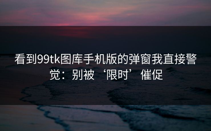 看到99tk图库手机版的弹窗我直接警觉:别被‘限时’催促 看到99tk图库手机版的弹窗我直接警觉:别被‘限时’催促