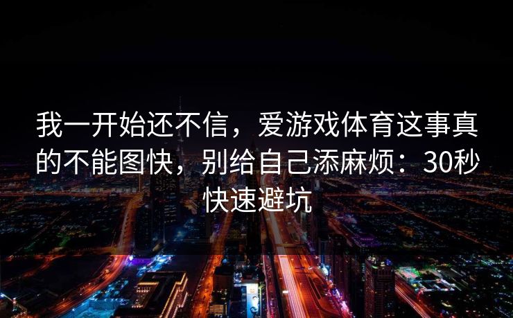 我一开始还不信,爱游戏体育这事真的不能图快,别给自己添麻烦:30秒快速避坑 我一开始还不信,爱游戏体育这事真的不能图快,别给自己添麻烦:30秒快速避坑