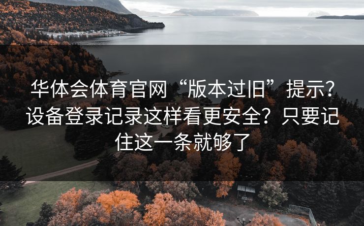 华体会体育官网“版本过旧”提示?设备登录记录这样看更安全?只要记住这一条就够了 华体会体育官网“版本过旧”提示?设备登录记录这样看更安全?只要记住这一条就够了