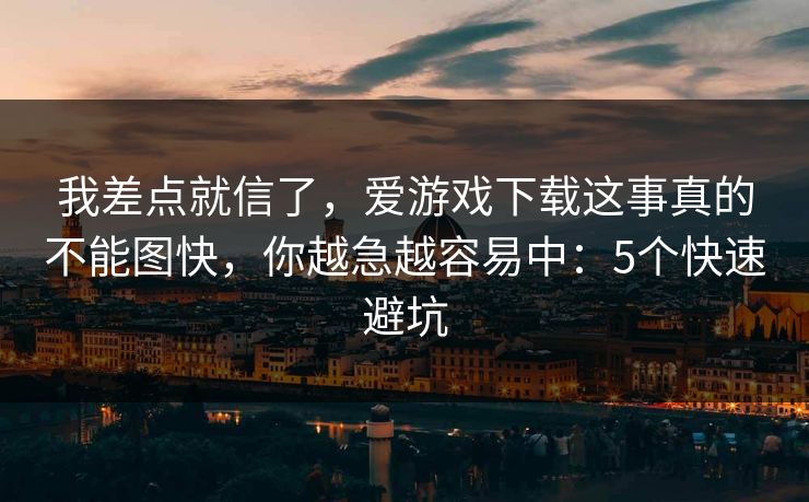 我差点就信了,爱游戏下载这事真的不能图快,你越急越容易中:5个快速避坑 我差点就信了,爱游戏下载这事真的不能图快,你越急越容易中:5个快速避坑