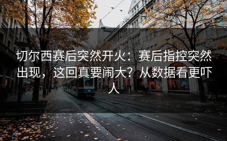 切尔西赛后突然开火:赛后指控突然出现,这回真要闹大?从数据看更吓人 切尔西赛后突然开火:赛后指控突然出现,这回真要闹大?从数据看更吓人