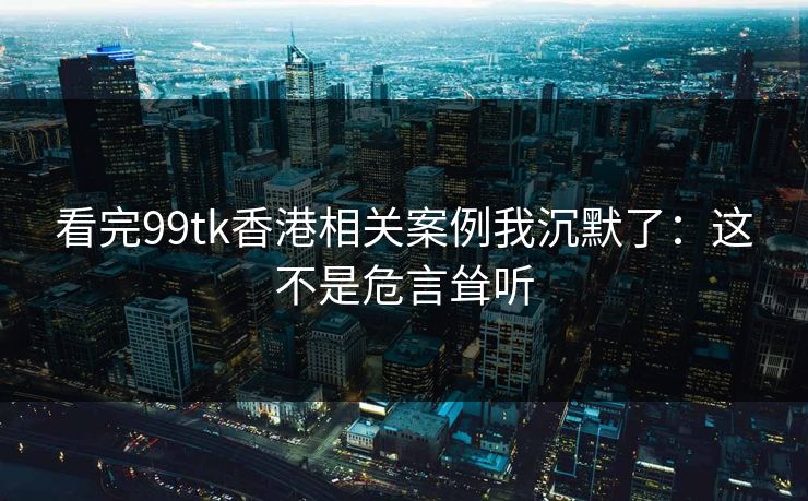 看完99tk香港相关案例我沉默了:这不是危言耸听 看完99tk香港相关案例我沉默了:这不是危言耸听