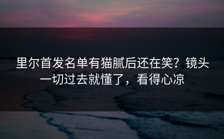 里尔首发名单有猫腻后还在笑?镜头一切过去就懂了,看得心凉 里尔首发名单有猫腻后还在笑?镜头一切过去就懂了,看得心凉