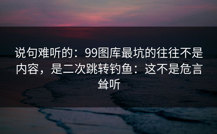说句难听的:99图库最坑的往往不是内容,是二次跳转钓鱼:这不是危言耸听 说句难听的:99图库最坑的往往不是内容,是二次跳转钓鱼:这不是危言耸听