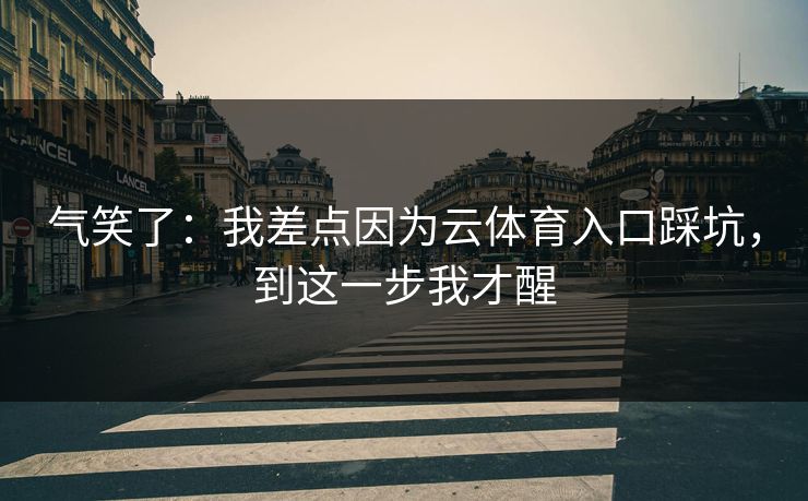 气笑了:我差点因为云体育入口踩坑,到这一步我才醒 气笑了:我差点因为云体育入口踩坑,到这一步我才醒