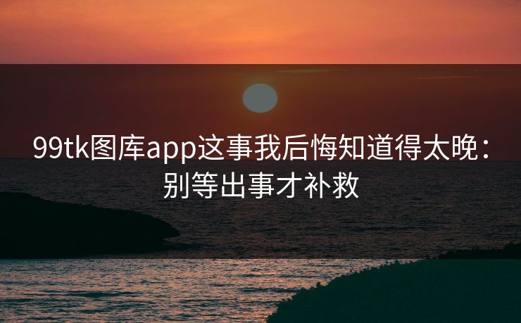 99tk图库app这事我后悔知道得太晚:别等出事才补救 99tk图库app这事我后悔知道得太晚:别等出事才补救
