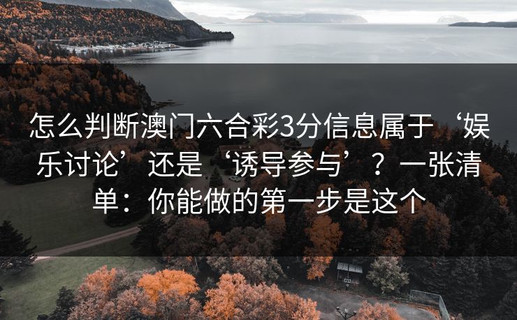 怎么判断澳门六合彩3分信息属于‘娱乐讨论’还是‘诱导参与’?一张清单:你能做的第一步是这个 怎么判断澳门六合彩3分信息属于‘娱乐讨论’还是‘诱导参与’?一张清单:你能做的第一步是这个