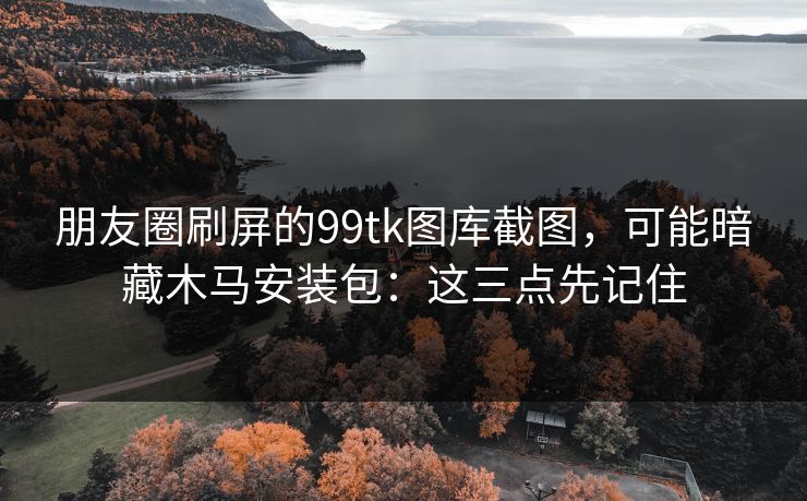 朋友圈刷屏的99tk图库截图,可能暗藏木马安装包:这三点先记住 朋友圈刷屏的99tk图库截图,可能暗藏木马安装包:这三点先记住