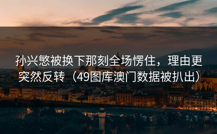 孙兴慜被换下那刻全场愣住,理由更突然反转(49图库澳门数据被扒出) 孙兴慜被换下那刻全场愣住,理由更突然反转(49图库澳门数据被扒出)